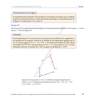 www.reformamatematica.net
4 TRANSFORMACIONES EN EL PLANO ´Indice
La transformaci´on mediante T de una ﬁgura X en el plano es la ﬁgura que se obtiene
al aplicar la transformaci´on T a todos los puntos de la ﬁgura. La transformaci´on de
la ﬁgura X se denota por T(X) o por X .
Transformaci´on de una ﬁgura
Ejemplo 67
En el caso de la transformaci´on del ejemplo 2, la transformaci´on mediante T de la recta y = 1 es la
recta y = 4 (vea la ﬁgura 5).
Una transformaci´on T es una isometr´ıa si preserva las medidas de los segmentos y
las medidas de los ´angulos. Preservar la medida de los segmentos signiﬁca que si
A y B son dos puntos y T(A) = A y T(B) = B entonces la medida de AB es igual
a la medida de A B . Si C es otro punto con T(C) = C y los puntos A, B y C no son
colineales, entonces la medida de ∠ABC es igual a la medida de ∠A B C .
Isometr´ıa
A
B
C
C
A
B
Figura 92: Si los puntos A , B y C se obtienen respectivamente de los
puntos A, B y C mediante una isometr´ıa, entonces AB = A B , AC = A C
y m(∠CAB) = m(∠C B A )
Prohibida la reproducci´on y la divulgaci´on total o parcial de los contenidos de este documento para ﬁnes comerciales 84
 