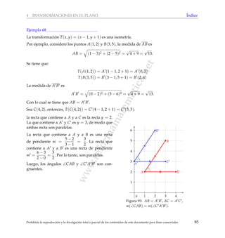 www.reformamatematica.net
4 TRANSFORMACIONES EN EL PLANO ´Indice
Ejemplo 68
La transformaci´on T(x, y) = (x − 1, y + 1) es una isometr´ıa.
Por ejemplo, considere los puntos A(1, 2) y B(3, 5), la medida de AB es
AB = (1 − 3)2 + (2 − 5)2 =
√
4 + 9 =
√
13.
Se tiene que:
T(A(1, 2)) = A (1 − 1, 2 + 1) = A (0, 3)
T(B(3, 5)) = B (3 − 1, 5 + 1) = B (2, 6)
La medida de A B es
A B = (0 − 2)2 + (3 − 6)2 =
√
4 + 9 =
√
13.
Con lo cual se tiene que AB = A B .
Sea C(4, 2), entonces, T(C(4, 2)) = C (4 − 1, 2 + 1) = C (3, 3).
la recta que contiene a A y a C es la recta y = 2.
La que contiene a A y C es y = 3, de modo que
ambas recta son paralelas.
La recta que contiene a A y a B es una recta
de pendiente m =
5 − 2
3 − 1
=
3
2
. La recta que
contiene a A y a B es una recta de pendiente
m =
6 − 3
2 − 0
=
3
2
. Por lo tanto, son paralelas.
Luego, los ´angulos ∠CAB y ∠C A B son con-
gruentes.
1 2 3 4
1
2
3
4
5
6
0
A
B
E
A
E
B
Figura 93: AB = A B , AC = A C ,
m(∠CAB) = m(∠C A B ).
Prohibida la reproducci´on y la divulgaci´on total o parcial de los contenidos de este documento para ﬁnes comerciales 85
 