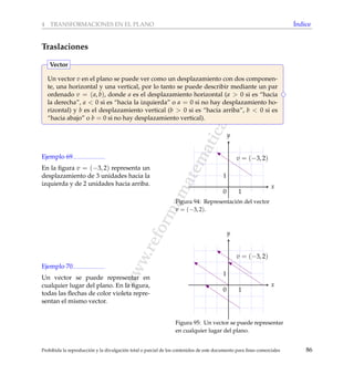 www.reformamatematica.net
4 TRANSFORMACIONES EN EL PLANO ´Indice
Traslaciones
Un vector v en el plano se puede ver como un desplazamiento con dos componen-
te, una horizontal y una vertical, por lo tanto se puede describir mediante un par
ordenado v = (a, b), donde a es el desplazamiento horizontal (a > 0 si es “hacia
la derecha”, a < 0 si es “hacia la izquierda” o a = 0 si no hay desplazamiento ho-
rizontal) y b es el desplazamiento vertical (b > 0 si es “hacia arriba”, b < 0 si es
“hacia abajo” o b = 0 si no hay desplazamiento vertical).
Vector
Ejemplo 69
En la ﬁgura v = (−3, 2) representa un
desplazamiento de 3 unidades hacia la
izquierda y de 2 unidades hacia arriba. x
y
v = (−3, 2)
1
1
0
Figura 94: Representaci´on del vector
v = (−3, 2).
Ejemplo 70
Un vector se puede representar en
cualquier lugar del plano. En la ﬁgura,
todas las ﬂechas de color violeta repre-
sentan el mismo vector.
x
y
v = (−3, 2)
1
1
0
Figura 95: Un vector se puede representar
en cualquier lugar del plano.
Prohibida la reproducci´on y la divulgaci´on total o parcial de los contenidos de este documento para ﬁnes comerciales 86
 