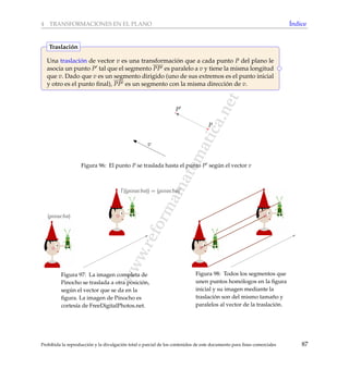 www.reformamatematica.net
4 TRANSFORMACIONES EN EL PLANO ´Indice
Una traslaci´on de vector v es una transformaci´on que a cada punto P del plano le
asocia un punto P tal que el segmento PP es paralelo a v y tiene la misma longitud
que v. Dado que v es un segmento dirigido (uno de sus extremos es el punto inicial
y otro es el punto ﬁnal), PP es un segmento con la misma direcci´on de v.
Traslaci´on
P
P
v
Figura 96: El punto P se traslada hasta el punto P seg´un el vector v
(pinocho)
T ((pinocho)) = (pinocho)
Figura 97: La imagen completa de
Pinocho se traslada a otra posici´on,
seg´un el vector que se da en la
ﬁgura. La imagen de Pinocho es
cortes´ıa de FreeDigitalPhotos.net.
Figura 98: Todos los segmentos que
unen puntos hom´ologos en la ﬁgura
inicial y su imagen mediante la
traslaci´on son del mismo tama˜no y
paralelos al vector de la traslaci´on.
Prohibida la reproducci´on y la divulgaci´on total o parcial de los contenidos de este documento para ﬁnes comerciales 87
 