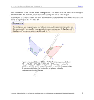 www.reformamatematica.net
1 ALGUNOS CONOCIMIENTOS PREVIOS ´Indice
Para determinar si tres valores dados corresponden a las medidas de los lados de un tri´angulo
basta tomar los dos menores, efectuar su suma y comparar con el valor mayor.
Por ejemplo, 5, 7 y 10, dados los tres en la misma unidad, corresponden a las medidas de los lados
de un tri´angulo pues 5 + 7 = 12 > 10.
Dos pol´ıgonos son congruentes si sus lados correspondientes son congruentes (mi-
den los mismo) y sus ´angulos correspondientes son congruentes. Si el pol´ıgono P y
el pol´ıgono P son congruentes escribimos P ∼= P .
Congruencia
A
B
C
D
B
C
D
A
Figura 5: Los cuadril´ateros ABCD y A B C D son congruentes. Se tiene
AB = A B , BC = B C , CD = C D , DA = D A , m(∠A) = m(∠A ),
m(∠B) = m(∠B ), m(∠C) = m(∠C ), m(∠D) = m(∠D ). El n´umero o tipo
de marcas en los lados y en los ´angulos en la ﬁgura indica las
congruencias correspondientes.
Prohibida la reproducci´on y la divulgaci´on total o parcial de los contenidos de este documento para ﬁnes comerciales 7
 