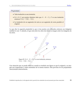www.reformamatematica.net
4 TRANSFORMACIONES EN EL PLANO ´Indice
Toda traslaci´on es una isometr´ıa.
Si A, B, C son puntos distintos tales que A − B − C y T es una traslaci´on
entonces T(A) − T(B) − T(C).
La traslaci´on de un segmento de recta es un segmento de recta paralelo al
original.
Propiedades
Lo que dice la segunda propiedad es que si tres puntos son colineales entonces sus im´agenes
tambi´en lo son. Y, adem´as, el que est´a entre los otros dos tiene su imagen entre las im´agenes de
los otros.
B
A
C
T(B)
T(A)
T(C)
v
Figura 99: Si A − B − C y T es una traslaci´on, entonces
T(A) − T(B) − T(C).
Una situaci´on que se puede observar cuando se traslada una ﬁgura es que la original y su ima-
gen son congruentes y est´an orientadas de la misma manera. Esto proviene de las propiedades
mencionadas anteriormente.
Prohibida la reproducci´on y la divulgaci´on total o parcial de los contenidos de este documento para ﬁnes comerciales 88
 