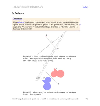 www.reformamatematica.net
4 TRANSFORMACIONES EN EL PLANO ´Indice
Reﬂexiones
Una reﬂexi´on en el plano, con respecto a una recta l, es una transformaci´on que
aplica a cada punto P del plano un punto P tal que la recta l es mediatriz del
segmento PP . El punto P se llama hom´ologo de P bajo la reﬂexi´on. La recta l se
llama eje de la reﬂexi´on.
Reﬂexi´on
lP
P
Figura 101: El punto P es hom´ologo de P bajo la reﬂexi´on con respecto a
la recta l. Esto signiﬁca que l es mediatrz de PP ; es decir l ⊥ PP y
MP = MP (M es el punto medio de PP ).
l
X
R(X) = X
Figura 102: La ﬁgura azul X es la imagen bajo la reﬂexi´on con respecto a
la recta l de la ﬁgura roja X.
Prohibida la reproducci´on y la divulgaci´on total o parcial de los contenidos de este documento para ﬁnes comerciales 90
 