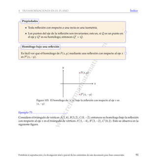 www.reformamatematica.net
4 TRANSFORMACIONES EN EL PLANO ´Indice
Toda reﬂexi´on con respecto a una recta es una isometr´ıa.
Los puntos del eje de la reﬂexi´on son invariantes; esto es, si Q es un punto en
el eje y Q es su hom´ologo, entonces Q = Q.
Propiedades
Es f´acil ver que el hom´ologo de P(x, y) mediante una reﬂexi´on con respecto al eje x
es P (x, −y).
Hom´ologo bajo una reﬂexi´on
x
y
P(x, y)
P (x, −y)
Figura 103: El hom´ologo de (x, y) bajo la reﬂexi´on con respecto al eje x es
(x, −y)
Ejemplo 73
Considere el tri´angulo de v´ertices A(1, 4), B(3, 2), C(0, −2); entonces su hom´ologo bajo la reﬂexi´on
con respecto al eje x es el tri´angulo de v´ertices A (1, −4), B (3, −2), C (0, 2). Esto se observa en la
siguiente ﬁgura.
Prohibida la reproducci´on y la divulgaci´on total o parcial de los contenidos de este documento para ﬁnes comerciales 91
 