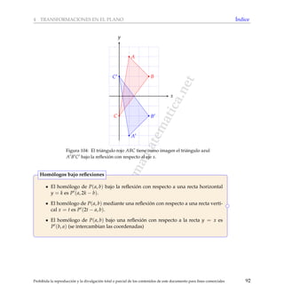 www.reformamatematica.net
4 TRANSFORMACIONES EN EL PLANO ´Indice
x
y
A
B
C
A
B
C
Figura 104: El tri´angulo rojo ABC tiene como imagen el tri´angulo azul
A B C bajo la reﬂexi´on con respecto al eje x.
El hom´ologo de P(a, b) bajo la reﬂexi´on con respecto a una recta horizontal
y = k es P (a, 2k − b).
El hom´ologo de P(a, b) mediante una reﬂexi´on con respecto a una recta verti-
cal x = t es P (2t − a, b).
El hom´ologo de P(a, b) bajo una reﬂexi´on con respecto a la recta y = x es
P (b, a) (se intercambian las coordenadas)
Hom´ologos bajo reﬂexiones
Prohibida la reproducci´on y la divulgaci´on total o parcial de los contenidos de este documento para ﬁnes comerciales 92
 