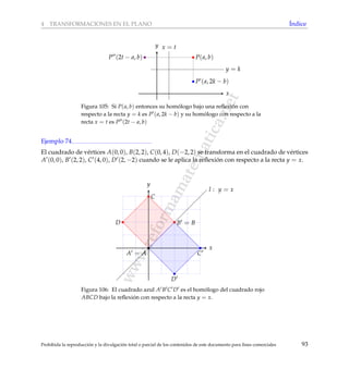 www.reformamatematica.net
4 TRANSFORMACIONES EN EL PLANO ´Indice
x
y
y = k
x = t
P(a, b)
P (a, 2k − b)
P (2t − a, b)
Figura 105: Si P(a, b) entonces su hom´ologo bajo una reﬂexi´on con
respecto a la recta y = k es P (a, 2k − b) y su hom´ologo con respecto a la
recta x = t es P (2t − a, b)
Ejemplo 74
El cuadrado de v´ertices A(0, 0), B(2, 2), C(0, 4), D(−2, 2) se transforma en el cuadrado de v´ertices
A (0, 0), B (2, 2), C (4, 0), D (2, −2) cuando se le aplica la reﬂexi´on con respecto a la recta y = x.
x
y
l : y = x
A = A
B = B
C
D
C
D
Figura 106: El cuadrado azul A B C D es el hom´ologo del cuadrado rojo
ABCD bajo la reﬂexi´on con respecto a la recta y = x.
Prohibida la reproducci´on y la divulgaci´on total o parcial de los contenidos de este documento para ﬁnes comerciales 93
 