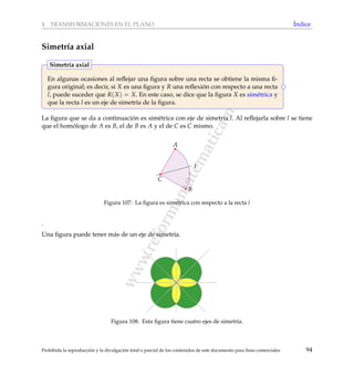 www.reformamatematica.net
4 TRANSFORMACIONES EN EL PLANO ´Indice
Simetr´ıa axial
En algunas ocasiones al reﬂejar una ﬁgura sobre una recta se obtiene la misma ﬁ-
gura original; es decir, si X es una ﬁgura y R una reﬂexi´on con respecto a una recta
l, puede suceder que R(X) = X. En este caso, se dice que la ﬁgura X es sim´etrica y
que la recta l es un eje de simetr´ıa de la ﬁgura.
Simetr´ıa axial
La ﬁgura que se da a continuaci´on es sim´etrica con eje de simetr´ıa l. Al reﬂejarla sobre l se tiene
que el hom´ologo de A es B, el de B es A y el de C es C mismo.
l
A
B
C
Figura 107: La ﬁgura es sim´etrica con respecto a la recta l
.
Una ﬁgura puede tener m´as de un eje de simetr´ıa.
Figura 108: Esta ﬁgura tiene cuatro ejes de simetr´ıa.
Prohibida la reproducci´on y la divulgaci´on total o parcial de los contenidos de este documento para ﬁnes comerciales 94
 