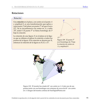 www.reformamatematica.net
4 TRANSFORMACIONES EN EL PLANO ´Indice
Rotaciones
Una rotaci´on en el plano, con centro en el punto A
y amplitud θ, es una transformaci´on que aplica a
cada punto P del plano un punto P tal que el arco
PP , de la circunferencia con centro en A y radio
AP, mide θ. El punto P se llama hom´ologo de P
bajo la rotaci´on.
La rotaci´on de una ﬁgura X en el plano es la ﬁgu-
ra que se obtiene al aplicar la rotaci´on a todos los
puntos de la ﬁgura. Si la rotaci´on se denota por R,
entonces la rotaci´on de la ﬁgura es R(X) o X .
A
PP
P
θ
Figura 109: El punto P
es el hom´ologo de P bajo
la rotaci´on de centro en
A y amplitud θ.
Rotaci´on
Figura 110: El monito fue rotado 60◦ con centro en A. Cada uno de sus
puntos junto con sus hom´ologos son extremos de arcos de 60◦ con centro
en A. Imagen del monito cortes´ıa de FreeDigitalPhotos.net
Prohibida la reproducci´on y la divulgaci´on total o parcial de los contenidos de este documento para ﬁnes comerciales 95
 