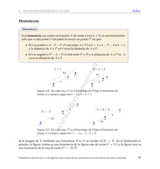 www.reformamatematica.net
4 TRANSFORMACIONES EN EL PLANO ´Indice
Homotecias
Una homotecia con centro en el punto A de raz´on k (con k = 0) es una transforma-
ci´on que a cada punto P del plano le asocia un punto P tal que:
Si k es positivo: A − P − P (P est´a entre A y P ) si k > 1 o A − P − P si k < 1,
y la distancia de A a P es k veces la distancia de A a P.
Si k es negativo: P − A − P (A est´a entre P y P) y la distancia de A a P es −k
veces la distancia de A a P.
Homotecia
A
P
P
x
kx
k > 1
A
P
Px
kx
0 < k < 1
Figura 112: En cada caso, P es el hom´ologo de P bajo la homotecia de
centro A y raz´on k, seg´un sea k > 1 o 0 < k < 1.
A
P
P
x
−kx
k < −1
A
P
P
x
−kx
−1 < k < 0
Figura 113: En cada caso, P es el hom´ologo de P bajo la homotecia de
centro A y raz´on k, seg´un sea k < −1 o −1 < k < 0.
Si la imagen de X mediante una homotecia H es X se escribe H(X) = X . En la ilustraci´on si-
guiente, la ﬁgura violeta es una homotecia de la ﬁgura roja de raz´on k = 3, 5 y la ﬁgura azul es
una homotecia de la roja de raz´on k = −0, 75.
Prohibida la reproducci´on y la divulgaci´on total o parcial de los contenidos de este documento para ﬁnes comerciales 97
 