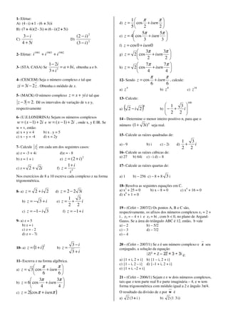 1- Efetue:                                                               1      π          π
A) (4 - i) + 1 - (6 + 3i)i                                        d) z =  cos + isen 
                                                                         5       2         2
B) (7 + 4i)(2 - 3i) + (6 - i)(2 + 5i)
                                                                               5π           5π 
    3−i                                        (2 − i ) 2         e) z = 4 cos      + isen 
C)                                          D)                                  3            3 
   4 + 5i                                      (3 − i ) 2
                                                                  f) z = cos 0 + isen0
                                                                                  3π          3π 
2- Efetue:    i 1981 + i 1983 + i 1982                            g) z = 2  cos       + isen 
                                                                                   2           2 
                          1 − 2i                                                  7π          7π 
3- (STA. CASA) Se                = a + bi, obtenha a e b.         h) z = 2  cos        + isen    
                          3 + i3                                                   4           4 
                                                                                              π             π
4- (CESCEM) Seja o número complexo z tal que                      12- Sendo       z = cos          + isen       , calcule:
                                                                                               6          6
zi = 3i − 2 z . Obtenha o módulo de z.
                                                                  a)   z4                             b) z
                                                                                                           8
                                                                                                                              c)    z 18
5- (MACK) O número complexo                z = x + yi é tal que
                                                                  13- Calcule:
 z − 3 = 2. Dê os intervalos de variação de x e y,                                                                            100
                                                                                                          1   3 
respectivamente                                                   a)   (    2 −i 2      )
                                                                                        6
                                                                                                      b)  − +
                                                                                                          2 2 i
                                                                                                                 
                                                                                                                
6- (U.E.LONDRINA) Sejam os números complexos                      14 - Determine o menor inteiro positivo n, para que o
w = ( x − 1) + 2i e w = ( x − 1) + 2i , onde x, y E IR. Se
                                                                  número       (1 + 3i) n seja real.
w = v, então:
a) x + y = 4     b) x . y = 5
c) x – y = -4    d) x = 2y                                        15- Calcule as raízes quadradas de:
                                                                                                                         1   3
                                                                  a) - 9                    b) i      c) - 2i       d)     +   i
7- Calcule     z em cada um dos seguintes casos:                                                                         2 2
a) z = -3 + 4i                       d)z = - 8                    16- Calcule as raízes cúbicas de:
                                                    2             a) 27   b) 64i c) - i d) – 8
b) z = 1 + i                         z = (2 + i)
                                     e)
                                       1+ i                       17- Calcule as raízes quartas de:
c) z =     2 + 2i               f) z = 3
                                        i
Nos exercícios de 8 a 10 escreva cada complexo z na forma         a) 1         b) – 256 c) – 8 + 8          3i
trigonométrica.
                                                                  18- Resolva as seguintes equações em C.
8- a)     z = 2 +i 2           d)    z = 2 − 2 3i                 a) x2 + 25 = 0     b) x – 8 = 0       c) x4 + 16 = 0
                                                                      6
                                                                  d) x + 1 = 0
                                          1    3
     b)   z = − 3 +i            e)    z=    +     i
                                          2 2
                                                                  19 - (Cefet – 2007/2) Os pontos A, B e C são,
     c)   z = −1 − i 3                f) z = −1 + i               respectivamente, os afixos dos números complexos z1 = 2 +
                                                                  i , z2 = – 4 + i e z3 = bi , com b < 0, no plano de Argand-
9- a) z = 5                                                       Gauss. Se a área do triângulo ABC é 12, então, b vale
    b) z = i                                                      a) – 2             b) – 5/2
    c) z = - 2                                                    c) – 3             d) – 7/2
    d) z = - 7i                                                   e) – 4

                      2                      3 −i                 20 - (Cefet – 2007/1) Se z é um número complexo e z seu
10- a)    z = (1 + i )          b)    z=                          conjugado, a solução da equação
                                             3 +i
                                                                                                                         é:
11- Escreva z na forma algébrica.                                 a) {1 + i, 2 + i} b) {1 – i, 2 + i}
                                                                  c) {1 – i, 2 – i} d) {–1 + i, 2 + i}
               π        π
a) z = 3  cos + isen                                            e) {1 + i, –2 + i}
               6        6
                                                                  21 - (Cefet – 2006/1) Sejam z e w dois números complexos,
             3π        3π 
b) z = 6 cos     + isen                                         tais que z tem parte real 8 e parte imaginária – 4, e w tem
              4         4                                       forma trigonométrica com módulo igual a 2 e ângulo 3π/4.
c) z = 2(cos π + isenπ )                                          O resultado da divisão de z por w é
                                                                  a)       2 (3 + i )                 b)    2 (1 3 i)
 