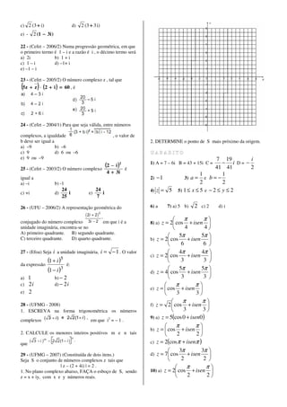 c) 2 (3 + i)                       d)   2 (3 + 3 i)
e) -    2 (1 − 3i )

22 - (Cefet – 2006/2) Numa progressão geométrica, em que
o primeiro termo é 1 – i e a razão é i , o décimo termo será
a) 2i            b) 1 + i
c) 1 – i         d) –1+ i
e) –1 – i

23 - (Cefet – 2005/2) O número complexo z , tal que
(5z + z ) ⋅ (2 + i ) = 60 , é



24 - (Cefet – 2004/1) Para que seja válida, entre números

complexos, a igualdade                                      , o valor de
b deve ser igual a                                                         2. DETERMINE o ponto de S mais próximo da origem.
a) –9              b) –6
c) 9               d) 6 ou –6
e) 9 ou –9                                                                                                      7 19        i
                                                        (2 − i )2          1) A = 7 – 6i B = 43 + 15i C =          − i D= −
25 - (Cefet – 2003/2) O número complexo                             é                                           41 41       2
                                                        4 + 3i                                           1         1
igual a                                                                    2)   −1               3) a = e b = −
a) –i                 b) -1                                                                              2         2
                           24                    24                        4)   z= 5          5) 1 ≤ x ≤ 5 e − 2 ≤ y ≤ 2
c) +i                 d)      i             e)      i
                           25                    7

26 - (UFU – 2006/2) A representação geométrica do                          6) a          7) a) 5 b)   2 c) 2   d) i

                                                                                           π         π
conjugado do número complexo            em que i é a                       8) a)z = 2 cos + isen 
unidade imaginária, encontra-se no                                                         4         4
A) primeiro quadrante. B) segundo quadrante.
                                                                                        5π          5π 
C) terceiro quadrante.   D) quarto quadrante.                              b) z = 2 cos      + isen 
                                                                                         6           6 
27 - (Efoa) Seja   i a unidade imaginária, i = − 1 . O valor                            4π          4π 
                                                                           c) z = 2 cos      + isen    
da expressão
               (1 + i )5      é:
                                                                                         3           3 
               (1 − i )3                                                                5π          5π 
                                                                           d) z = 4 cos      + isen 
a) 1                  b) − 2                                                             3           3 
c) 2 i                d) − 2 i                                                             π        π
                                                                           e) z =  cos        + isen 
e) 2                                                                                        3       3
                                                                                          π        π
28 - (UFMG - 2008)                                                         f) z =   2  cos + isen 
1. ESCREVA na forma trigonométrica os números                                             3         3
                                                                           9) a) z = 5(cos 0 + isen0 )
complexos                                    em que i2 = – 1 .
                                                                                      π         π
                                                                           b) z =  cos   + isen 
2. CALCULE os menores inteiros positivos m e n tais                                    2         2
que                                                                        c) z = 2(cos π + isenπ )
                                                                                        3π        3π 
29 - (UFMG – 2007) (Constituída de dois itens.)                            d) z = 7 cos     + isen 
Seja S o conjunto de números complexos z tais que                                        2          2 
                   | z – (2 + 4i) | = 2 .                                                   π        π
1. No plano complexo abaixo, FAÇA o esboço de S, sendo                     10) a) z = 2 cos + isen 
z = x + iy, com x e y números reais.                                                        2        2
 