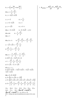 5π        5π                                                                  4 5 − 4       8 5 −8
b) z = 2 cos   + isen                                              2 . Z ( próximo ) =             +            i
            3         3                                                                     5            5
          3    3
11) a) z = +     i
          2 2
b) z = −3 2 + 3 2i

                                         1
c) z = −2                     d) z =       i
                                         5
e)   z = 2 − 2 3i             f) z = 1

g)   z = − 2i                 h) z = 1 − i

12) a)   − 2 + 2 3i           b)   − 8 − 8 3i c) 512
                            1   3
13) a) 64i           b) −     +   i
                            2 2
14) n = 3

                   2    2       2    2
15) a) 3i e -3i      + b) ie −    −    i
                  2    2       2    2
                 3 1
c) − 2 + 2i e −   − i
                2 2
     3 1       3 1
d)    + ie−     − i
    2 2       2 2

          3 3 3          3 3 3
        − +
16) a) 3 ;         i; − −       i
          2      2       2    2
b) 2 3 + 2i ; − 2 3 + 2i ; 4i
         3 1         3 1
c) i ; −    − i;      + i
        2 2         2 2
d) 1 + 3i ; − 2 ; 1− 3i

17) a) 1, i, -1, i
b)2 2 + 2 2i ; − 2 2 + 2 2i ; − 2 2 − 2 2i ;
2 2 − 2 2i

18) a)   S = {− 5i,5i}
       {
b) S = 2;−1 +        3i;−1 − 3i     }
c) S = { 2 +         2i;− 2 + 2i;− 2 − 2i; 2 − 2i                }
          3 1        3 1     3 1   3 1 
d) S =     + i; i;−   + i;−   − i;  − i
          2 2       2 2     2 2 2 2 

19) c      20) d     21) e    22) b          23) a   24) a   25) a
26) b 27) e    28) 1 - 2(cos 30 + isen 30 ) e
                                         0             0


4(cos 45 + isen45 ) 2 – m = 48 e n = 24
             0         0

29) 1 . Esboço de uma circunferência de centro (2,4) e raio
2.
 