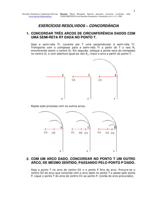 1
Desenho, Geometria e Arquitetura On-Line   Resumo. Maria Bernadete Barison apresenta exercícios resolvidos sobre
      www.mat.uel.br/geometrica            CONCORDÂNCIA em Desenho Geométrico. Geométrica vol.1 n.7c. 2005



                 EXERCÍCIOS RESOLVIDOS – CONCORDÂNCIA

    1. CONCORDAR TRÊS ARCOS DE CIRCUNFERÊNCIA DADOS COM
       UMA SEMI-RETA RT DADA NO PONTO T.

         Seja a semi-reta Tr. Levante por T uma perpendicular à semi-reta Tr.
         Transporte com o compasso para a semi-reta Tr a partir de T o raio R1
         encontrando assim o centro O1. Em seguida, coloque a ponta seca do compasso
         no centro O1 e com abertura igual ao raio R1, trace o arco a partir do ponto T.




         Repita este processo com os outros arcos.




    2. COM UM ARCO DADO, CONCORDAR NO PONTO T UM OUTRO
       ARCO, DE MESMO SENTIDO, PASSANDO PELO PONTO P DADO.

         Seja o ponto T no arco de centro O1 e o ponto P fora do arco. Procura-se o
         centro O2 do arco que concorda com o arco dado no ponto T e passe pelo ponto
         P. Ligue o ponto T do arco de centro O1 ao ponto P. (corda do arco procurado).
 