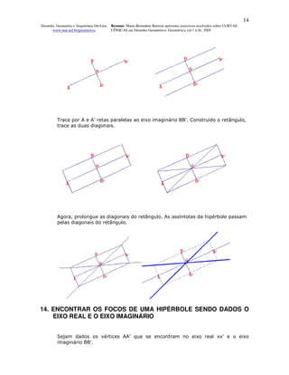 14
Desenho, Geometria e Arquitetura On-Line   Resumo. Maria Bernadete Barison apresenta exercícios resolvidos sobre CURVAS
      www.mat.uel.br/geometrica            CÔNICAS em Desenho Geométrico. Geométrica vol.1 n.9c. 2005




         Trace por A e A' retas paralelas ao eixo imaginário BB'. Construído o retângulo,
         trace as duas diagonais.




         Agora, prolongue as diagonais do retângulo. As assíntotas da hipérbole passam
         pelas diagonais do retângulo.




14. ENCONTRAR OS FOCOS DE UMA HIPÉRBOLE SENDO DADOS O
    EIXO REAL E O EIXO IMAGINÁRIO


         Sejam dados os vértices AA' que se encontram no eixo real xx' e o eixo
         imaginário BB'.
 