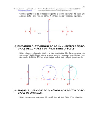 16
Desenho, Geometria e Arquitetura On-Line   Resumo. Maria Bernadete Barison apresenta exercícios resolvidos sobre CURVAS
      www.mat.uel.br/geometrica            CÔNICAS em Desenho Geométrico. Geométrica vol.1 n.9c. 2005


         Centre a ponta seca do compasso no ponto O e com a distância FB trace um
         arco que corte o eixo real nos pontos A e A' que são os vértices da hipérbole.




16. ENCONTRAR O EIXO IMAGINÁRIO DE UMA HIPÉRBOLE SENDO
    DADOS O EIXO REAL E A DISTÂNCIA ENTRE OS FOCOS.

         Sejam dados a distância focal e o eixo imaginário BB'. Para encontrar os
         vértices AA' da hipérbole, centre a ponta seca do compasso no ponto B e com
         raio igual à distância OF trace um arco que corte o eixo real nos pontos A e A'.




17. TRAÇAR A HIPÉRBOLE PELO MÉTODO DOS PONTOS SENDO
    DADOS OS DOIS EIXOS.

         Sejam dados o eixo imaginário BB', os vértices AA' e os focos FF' da hipérbole.
 