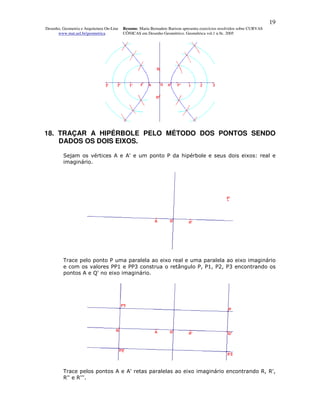 19
Desenho, Geometria e Arquitetura On-Line   Resumo. Maria Bernadete Barison apresenta exercícios resolvidos sobre CURVAS
      www.mat.uel.br/geometrica            CÔNICAS em Desenho Geométrico. Geométrica vol.1 n.9c. 2005




18. TRAÇAR A HIPÉRBOLE PELO MÉTODO DOS PONTOS SENDO
    DADOS OS DOIS EIXOS.

         Sejam os vértices A e A' e um ponto P da hipérbole e seus dois eixos: real e
         imaginário.




         Trace pelo ponto P uma paralela ao eixo real e uma paralela ao eixo imaginário
         e com os valores PP1 e PP3 construa o retângulo P, P1, P2, P3 encontrando os
         pontos A e Q' no eixo imaginário.




         Trace pelos pontos A e A' retas paralelas ao eixo imaginário encontrando R, R',
         R'' e R'''.
 