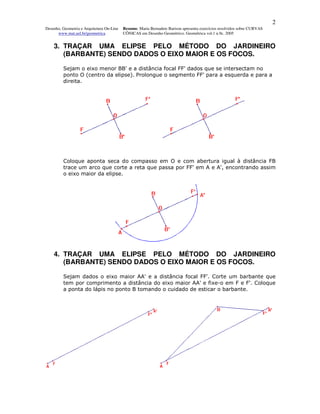 2
Desenho, Geometria e Arquitetura On-Line   Resumo. Maria Bernadete Barison apresenta exercícios resolvidos sobre CURVAS
      www.mat.uel.br/geometrica            CÔNICAS em Desenho Geométrico. Geométrica vol.1 n.9c. 2005


    3. TRAÇAR UMA ELIPSE PELO MÉTODO DO JARDINEIRO
       (BARBANTE) SENDO DADOS O EIXO MAIOR E OS FOCOS.

         Sejam o eixo menor BB' e a distância focal FF' dados que se intersectam no
         ponto O (centro da elipse). Prolongue o segmento FF' para a esquerda e para a
         direita.




         Coloque aponta seca do compasso em O e com abertura igual à distância FB
         trace um arco que corte a reta que passa por FF' em A e A', encontrando assim
         o eixo maior da elipse.




    4. TRAÇAR UMA ELIPSE PELO MÉTODO DO JARDINEIRO
       (BARBANTE) SENDO DADOS O EIXO MAIOR E OS FOCOS.

         Sejam dados o eixo maior AA' e a distância focal FF'. Corte um barbante que
         tem por comprimento a distância do eixo maior AA' e fixe-o em F e F'. Coloque
         a ponta do lápis no ponto B tomando o cuidado de esticar o barbante.
 