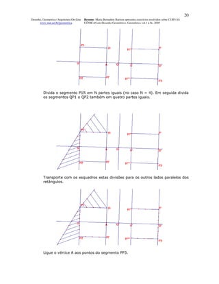 20
Desenho, Geometria e Arquitetura On-Line   Resumo. Maria Bernadete Barison apresenta exercícios resolvidos sobre CURVAS
      www.mat.uel.br/geometrica            CÔNICAS em Desenho Geométrico. Geométrica vol.1 n.9c. 2005




         Divida o segmento P1R em N partes iguais (no caso N = 4). Em seguida divida
         os segmentos QP1 e QP2 também em quatro partes iguais.




         Transporte com os esquadros estas divisões para os outros lados paralelos dos
         retângulos.




         Ligue o vértice A aos pontos do segmento PP3.
 
