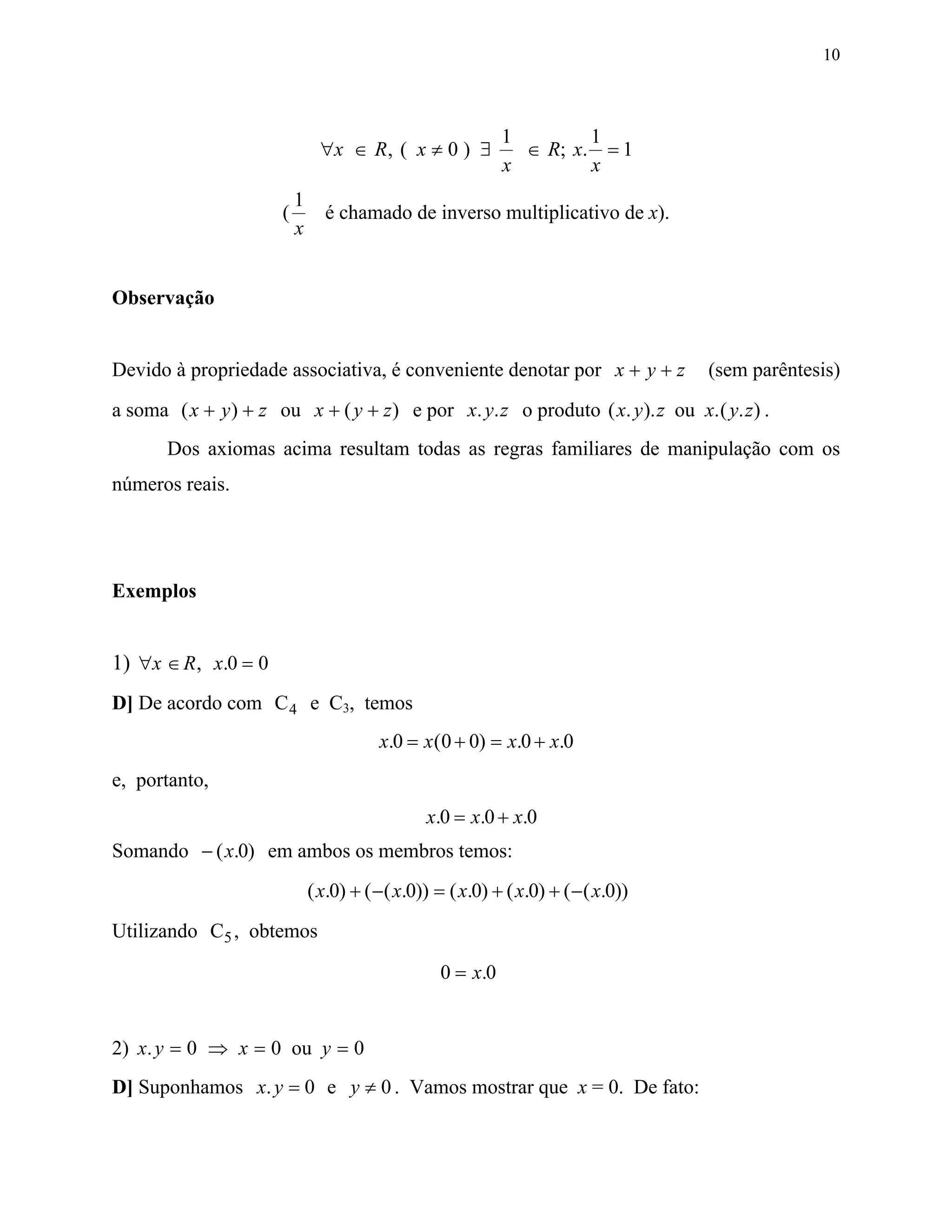 10



                                                             1        1
                                ∀x ∈ R, ( x ≠ 0 ) ∃            ∈ R; x. = 1
                                                             x        x
                          1
                      (         é chamado de inverso multiplicativo de x).
                          x


Observação


Devido à propriedade associativa, é conveniente denotar por x + y + z                (sem parêntesis)
a soma ( x + y ) + z ou x + ( y + z ) e por x. y. z o produto ( x. y ). z ou x.( y. z) .
       Dos axiomas acima resultam todas as regras familiares de manipulação com os
números reais.




Exemplos


1) ∀x ∈ R , x.0 = 0
D] De acordo com C 4 e C3, temos
                                         x.0 = x ( 0 + 0) = x.0 + x.0
e, portanto,
                                                 x.0 = x.0 + x.0
Somando − ( x.0) em ambos os membros temos:
                              ( x.0) + ( − ( x.0)) = ( x.0) + ( x.0) + ( − ( x.0))
Utilizando C5 , obtemos

                                                   0 = x.0


2) x. y = 0 ⇒ x = 0 ou y = 0
D] Suponhamos x. y = 0 e y ≠ 0 . Vamos mostrar que x = 0. De fato:
 