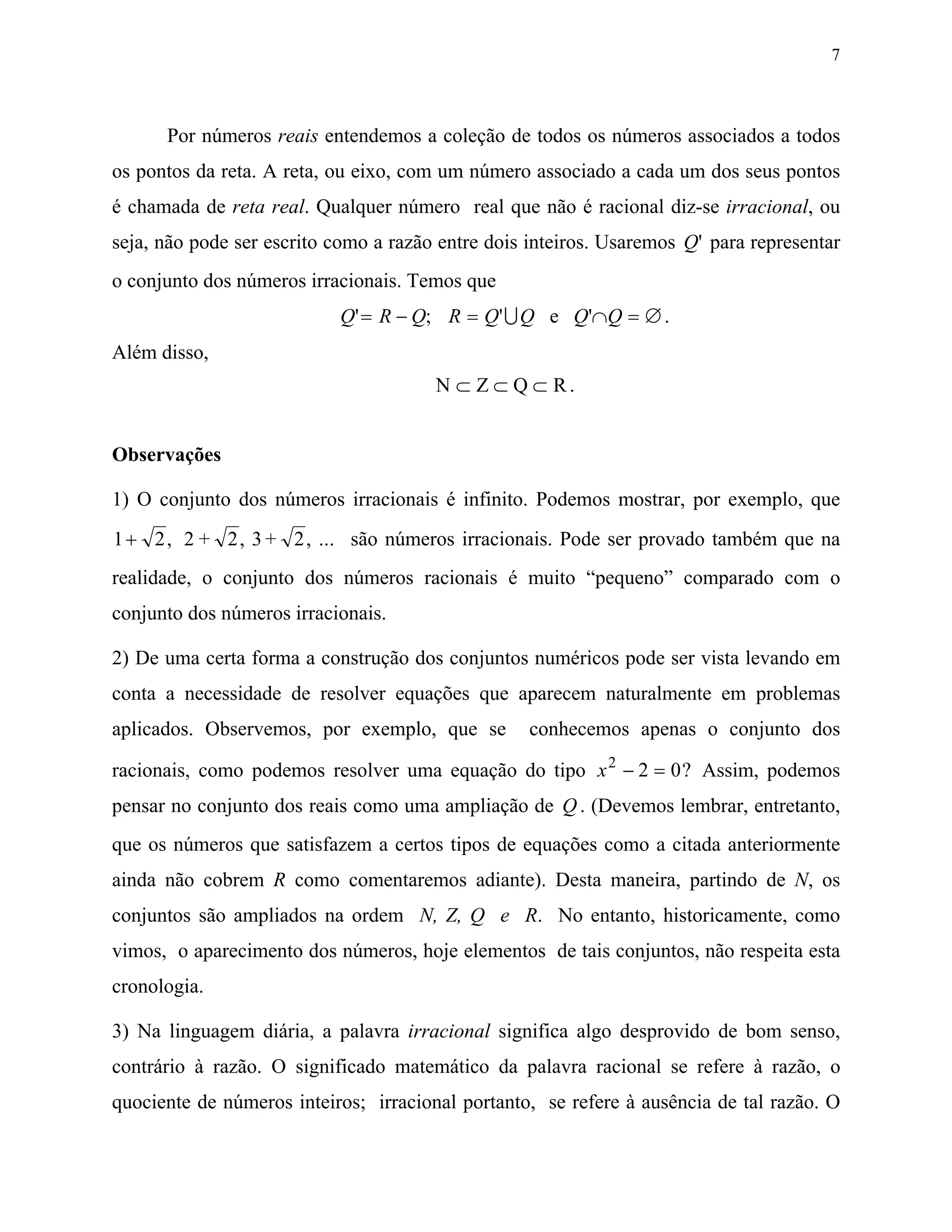 7



      Por números reais entendemos a coleção de todos os números associados a todos
os pontos da reta. A reta, ou eixo, com um número associado a cada um dos seus pontos
é chamada de reta real. Qualquer número real que não é racional diz-se irracional, ou
seja, não pode ser escrito como a razão entre dois inteiros. Usaremos Q' para representar
o conjunto dos números irracionais. Temos que
                           Q' = R − Q; R = Q' U Q e Q'∩Q = ∅ .
Além disso,
                                       N ⊂ Z ⊂ Q ⊂ R.


Observações

1) O conjunto dos números irracionais é infinito. Podemos mostrar, por exemplo, que
1 + 2 , 2 + 2 , 3 + 2 , ... são números irracionais. Pode ser provado também que na
realidade, o conjunto dos números racionais é muito “pequeno” comparado com o
conjunto dos números irracionais.

2) De uma certa forma a construção dos conjuntos numéricos pode ser vista levando em
conta a necessidade de resolver equações que aparecem naturalmente em problemas
aplicados. Observemos, por exemplo, que se         conhecemos apenas o conjunto dos

racionais, como podemos resolver uma equação do tipo x 2 − 2 = 0 ? Assim, podemos
pensar no conjunto dos reais como uma ampliação de Q . (Devemos lembrar, entretanto,
que os números que satisfazem a certos tipos de equações como a citada anteriormente
ainda não cobrem R como comentaremos adiante). Desta maneira, partindo de N, os
conjuntos são ampliados na ordem N, Z, Q e R. No entanto, historicamente, como
vimos, o aparecimento dos números, hoje elementos de tais conjuntos, não respeita esta
cronologia.

3) Na linguagem diária, a palavra irracional significa algo desprovido de bom senso,
contrário à razão. O significado matemático da palavra racional se refere à razão, o
quociente de números inteiros; irracional portanto, se refere à ausência de tal razão. O
 