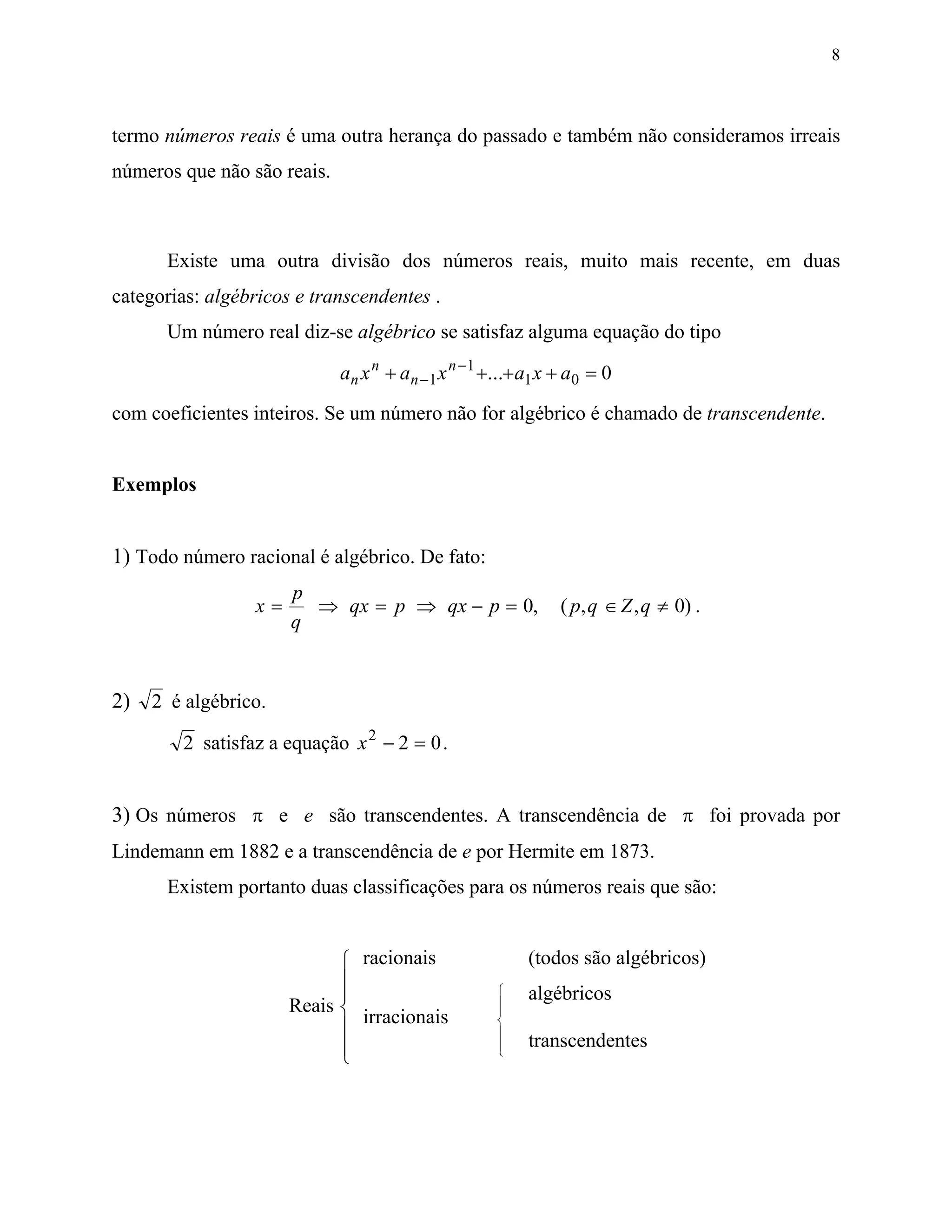 8



termo números reais é uma outra herança do passado e também não consideramos irreais
números que não são reais.



      Existe uma outra divisão dos números reais, muito mais recente, em duas
categorias: algébricos e transcendentes .
      Um número real diz-se algébrico se satisfaz alguma equação do tipo

                             an x n + an −1 x n −1 +...+ a1 x + a0 = 0
com coeficientes inteiros. Se um número não for algébrico é chamado de transcendente.


Exemplos


1) Todo número racional é algébrico. De fato:
                      p
                 x=     ⇒ qx = p ⇒ qx − p = 0,                ( p, q ∈ Z , q ≠ 0) .
                      q


2) 2 é algébrico.
        2 satisfaz a equação x 2 − 2 = 0 .


3) Os números π e e são transcendentes. A transcendência de π foi provada por
Lindemann em 1882 e a transcendência de e por Hermite em 1873.
      Existem portanto duas classificações para os números reais que são:


                             racionais                  (todos são algébricos)
                            
                                                       algébricos
                      Reais                        
                                                    
                              irracionais           
                                                   
                                                       transcendentes
                                                   
 
