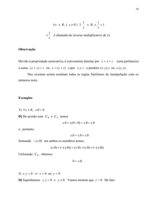 10



                                                             1        1
                                ∀x ∈ R, ( x ≠ 0 ) ∃            ∈ R; x. = 1
                                                             x        x
                          1
                      (         é chamado de inverso multiplicativo de x).
                          x


Observação


Devido à propriedade associativa, é conveniente denotar por x + y + z                (sem parêntesis)
a soma ( x + y ) + z ou x + ( y + z ) e por x. y. z o produto ( x. y ). z ou x.( y. z) .
       Dos axiomas acima resultam todas as regras familiares de manipulação com os
números reais.




Exemplos


1) ∀x ∈ R , x.0 = 0
D] De acordo com C 4 e C3, temos
                                         x.0 = x ( 0 + 0) = x.0 + x.0
e, portanto,
                                                 x.0 = x.0 + x.0
Somando − ( x.0) em ambos os membros temos:
                              ( x.0) + ( − ( x.0)) = ( x.0) + ( x.0) + ( − ( x.0))
Utilizando C5 , obtemos

                                                   0 = x.0


2) x. y = 0 ⇒ x = 0 ou y = 0
D] Suponhamos x. y = 0 e y ≠ 0 . Vamos mostrar que x = 0. De fato:
 