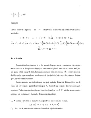 12



      x     1
2)      = x. , y ≠ 0
      y     y


Exemplo


Vamos resolver a equação − 3x + 1 = 4 , observando os axiomas de corpo envolvidos na
resolução.
                                                           C2
           − 3x + 1 = 4 ⇔ ( −3x + 1) + ( −1) = 4 + ( −1)   ⇔    − 3x + (1 + ( −1)) = 3   ⇔
 C5                    C4                                                 C2
                                              1                  1                 1                 1
⇔      − 3x + 0 = 3   ⇔     − 3x = 3   ⇔   ( − )(( −3). x ) = ( − ).(3)
                                              3                  3
                                                                          ⇔    (( − ).( −3)). x = − ( .3) ⇔
                                                                                   3                 3
                                        C5
                                       ⇔ 1. x = −1 ⇔ x = −1


R é ordenado


         Dados dois números reais a e b, quando dizemos que a é menor que b e usamos
o símbolo a < b, imaginamos logo que, na representação na reta, a e b ocupam posições
tais que a está à esquerda de b. Para quaisquer dois números reais a e b é sempre possível
decidir qual é representado na reta à esquerda (ou à direita) do outro. Isto decorre do fato
que R é um corpo ordenado.
         Vamos assumir que todo número que está à direita do zero é dito positivo, isto é,
                                           *
existe um subconjunto que indicaremos por R+ chamado de conjunto dos números reais
                                                                *
positivos. Podemos então, introduzir o conceito de ordem em R: R+ satisfaz aos seguintes
axiomas (ou postulados ) chamados de axiomas de ordem:


O1: A soma e o produto de números reais positivos são positivos, ou seja,
                                     *            *           *
                            x , y ∈ R+ ⇒ x + y ∈ R+ e x. y ∈ R+
O2: Dado x ∈ R , exatamente uma das alternativas seguintes ocorre:
 