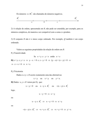 14




        Os números x ∈ R * são chamados de números negativos.
                         −
         *                                                                  *
        R−                                                                 R+
                         -x              0               x


2) A relação de ordem, apresentada em R, não pode ser estendida, por exemplo, para os
números complexos, de maneira a ser compatível com a soma e o produto.


3) O conjunto R não é o único corpo ordenado. Por exemplo, Q também é um corpo
ordenado.


        Valem as seguintes propriedades da relação de ordem em R:
P1) Transitividade
                              Se x < y e y < z então x < z
D] x < y e y < z ⇒ y − x > 0 e z − y > 0 ⇒ (y − x) + (z − y) > 0 ⇒
⇒ z − x > 0 ⇒ x < z.


P2) Tricotomia
        Dados x e y ∈ R ocorre exatamente uma das alternativas
                              x=y   ou       x<y   ou   y < x.
D] Dados x, y ∈ R temos por O2 que:
                     x−y=0     ou   x − y ∈ R+
                                             *
                                                   ou   −(x − y) ∈ R+
                                                                    *


logo,
                                    x−y=0 ⇒ x=y
ou
                          x − y ∈ R+ ⇒ x − y > 0 ⇒ x > y
                                   *


ou
               −(x − y) ∈ R+ ⇒ −x + y ∈ R+ ⇒ −x + y > 0 ⇒ y > x
                           *             *
 