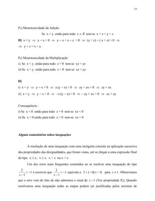 15




P3) Monotonicidade da Adição
                   Se x < y então para todo z ∈ R tem-se x + z < y + z
D] x < y ⇒ y − x > 0 ⇒ y − x + z − z > 0 ⇒ (y + z) − ( x + z) > 0 ⇒
⇒ y + z > x + z.


P4) Monotonicidade da Multiplicação
i) Se x < y então para todo z > 0 tem-se xz < yz
ii) Se x < y então para todo z < 0 tem-se xz > yz


D]
i) x < y ⇒ y − x > 0 ⇒ z.(y − x) > 0 ⇒ zy − zx > 0 ⇒ zy > zx
ii) x < y ⇒ y − x > 0 ⇒ −z.(y − x) > 0 ⇒ − zy + zx > 0 ⇒ zx > zy


Consequência :
i) Se x < 0 então para todo z > 0 tem-se xz < 0
ii) Se x < 0 então para todo z < 0 tem-se xz > 0




Alguns comentários sobre inequações


      A resolução de uma inequação com uma incógnita consiste na aplicação sucessiva
das propriedades das desigualdades, que foram vistas, até se chegar a uma expressão final
do tipo x ≤ c, x ≥ c, x < c ou x > c .
      Um dos erros mais frequentes cometidos ao se resolver uma inequação do tipo
  2                        2
     < −1 é escrever que      < −1 equivale a 2 < ( −1)( x − 1) para x ≠ 1 . Observemos
x −1                     x −1
que o erro vem do fato de não sabermos o sinal de x − 1 (Ver propriedade P4). Quando
resolvemos uma inequação todas as etapas podem ser justificadas pelos axiomas de
 