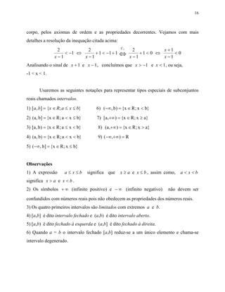 16



corpo, pelos axiomas de ordem e as propriedades decorrentes. Vejamos com mais
detalhes a resolução da inequação citada acima:
                                                    C5
                  2           2                            2          x +1
                x −1
                     < −1 ⇔
                            x −1
                                 + 1 < −1 + 1      ⇔     x −1
                                                              +1< 0 ⇔
                                                                      x −1
                                                                           <0

Analisando o sinal de x + 1 e x − 1 , concluímos que x > −1 e x < 1 , ou seja,
-1 < x < 1.


       Usaremos as seguintes notações para representar tipos especiais de subconjuntos
reais chamados intervalos.
1) [a , b] = {x ∈ R; a ≤ x ≤ b}        6) (−∞, b) = {x ∈ R ; x < b}
2) (a , b] = {x ∈ R ; a < x ≤ b}       7) [a ,+∞) = {x ∈ R ; x ≥ a}
3) [a , b) = {x ∈ R ; a ≤ x < b}        8) (a ,+∞) = {x ∈ R ; x > a}
4) (a , b) = {x ∈ R ; a < x < b}        9) (−∞,+∞) = R
5) (−∞, b] = {x ∈ R ; x ≤ b}


Observações
1) A expressão        a≤ x≤b       significa que   x ≥ a e x ≤ b , assim como,   a< x<b
significa x > a e x < b .
2) Os símbolos + ∞ (infinito positivo) e − ∞ (infinito negativo)          não devem ser
confundidos com números reais pois não obedecem as propriedades dos números reais.
3) Os quatro primeiros intervalos são limitados com extremos a e b.
4) [a,b] é dito intervalo fechado e (a,b) é dito intervalo aberto.
5) [a,b) é dito fechado à esquerda e (a,b] é dito fechado à direita.
6) Quando a = b o intervalo fechado [a,b] reduz-se a um único elemento e chama-se
intervalo degenerado.
 
