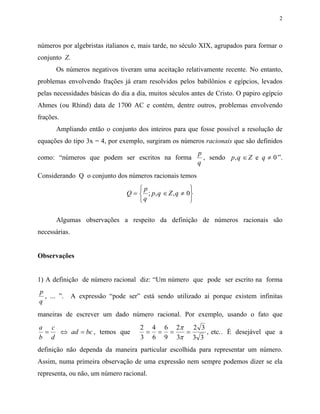 2



números por algebristas italianos e, mais tarde, no século XIX, agrupados para formar o
conjunto Z.
      Os números negativos tiveram uma aceitação relativamente recente. No entanto,
problemas envolvendo frações já eram resolvidos pelos babilônios e egípcios, levados
pelas necessidades básicas do dia a dia, muitos séculos antes de Cristo. O papiro egípcio
Ahmes (ou Rhind) data de 1700 AC e contém, dentre outros, problemas envolvendo
frações.
      Ampliando então o conjunto dos inteiros para que fosse possível a resolução de
equações do tipo 3x = 4, por exemplo, surgiram os números racionais que são definidos
                                                             p
como: “números que podem ser escritos na forma                 , sendo p, q ∈ Z e q ≠ 0 ”.
                                                             q
Considerando Q o conjunto dos números racionais temos
                                     p                  
                                 Q =  ; p, q ∈ Z , q ≠ 0
                                     q                  

      Algumas observações a respeito da definição de números racionais são
necessárias.


Observações


1) A definição de número racional diz: “Um número que pode ser escrito na forma
p
  , ... ”.     A expressão “pode ser” está sendo utilizado aí porque existem infinitas
q
maneiras de escrever um dado número racional. Por exemplo, usando o fato que
a c                                   2 4 6 2π 2 3
 =  ⇔ ad = bc , temos que              = = =  =    , etc.. É desejável que a
b d                                   3 6 9 3π 3 3
definição não dependa da maneira particular escolhida para representar um número.
Assim, numa primeira observação de uma expressão nem sempre podemos dizer se ela
representa, ou não, um número racional.
 