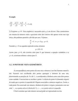 3




Exemplo


  12      4⋅3 2 3 2
     =       =    = = 2 ∈Q
   3       3    3  1


2) Exigimos q ≠ 0 . Esta exigência é necessária pois q é um divisor. Para construirmos
um sistema de números onde o quociente entre dois inteiros não apenas exista mas seja
único, não podemos permitir a divisão por zero. Vejamos:
                                 p
                                   = b ⇔ p = b. q , q ≠ 0 .
                                 q
Fazendo q = 0 na segunda expressão acima, teríamos
                                          p = b.0 = 0 .
Assim, para p ≠ 0 , não existiria valor para b que tornasse a equação verdadeira e se
p = 0 , existiriam infinitos valores para b .




1.2. O PONTO DE VISTA GEOMÉTRICO


      A correspondência entre pontos de uma reta e números é um fato bastante natural e
útil. Fazemos isso escolhendo dois pontos quaisquer e distintos de uma reta,
determinando as posições do 0 e do 1, e considerando a distância entre estes dois pontos
como unidade. Convenciona-se escolher o ponto 1 à direita do ponto 0 (chamado origem)
de modo que os pontos à esquerda do 0 fiquem associados a números negativos. Assim, a
cada ponto fica associado um número, distância do ponto à origem, juntamente com um
sinal +, se o ponto estiver à direita do 0, e −, se o ponto estiver à esquerda.
      É fácil constatar que todo número racional pode ser representado na reta.
 