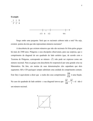 4




Exemplo
 1 1 9
− , ,
 3 2 4




                                  -1/3   0   1/2                9/4


      Surge então uma pergunta: Será que os racionais cobrem toda a reta? Ou seja,
existem pontos da reta que não representam números racionais?

      A descoberta de que existem números que não são racionais foi feita pelos gregos
há mais de 2500 anos. Pitágoras e seus discípulos observaram, para sua surpresa, que o
comprimento da diagonal de um quadrado de lado unitário (que, de acordo com o
Teorema de Pitágoras, corresponde ao número        2 ) não pode ser expresso como um
número racional. Para os gregos esta descoberta foi responsável por uma grande crise na
Matemática. De fato, em muitas de suas demonstrações eles supunham que dois
segmentos AB e CD quaisquer sempre admitiam uma unidade de comprimento comum.
                                                                      AB
Este fato é equivalente a dizer que a razão dos seus comprimentos        é uma fração.
                                                                      CD
                                                                  AC AC
No caso do quadrado de lado unitário e sua diagonal tem-se que       =   = d não é
                                                                  AB   1
um número racional.
 