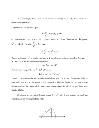 5




       A demonstração de que d não é um número racional é clássica, bastante intuitiva e
de fácil compreensão.

Suponhamos, por absurdo, que

                                           p
                                      d=     , p, q ∈ Z , q ≠ 0
                                           q
e, suponhamos que          p e q são primos entre si. Pelo Teorema de Pitágoras,
  2                        p2
d = 1 + 1 = 2 , ou seja,        = 2 . Logo,
                           q2

                                         p2
                                    2=     2
                                             ⇔ p 2 = 2q 2 .
                                         q

Temos assim que p 2 é inteiro par; logo p é também par (estamos usando o fato que:
p 2 par ⇒ p par ). Consideremos portanto,
                                       p = 2 p1 , p1 ∈ Z

Substituindo na igualdade p 2 = 2q 2 obtemos:
                                   4 p1 = 2q 2 ⇔ 2 p1 = q 2
                                      2             2


Usando o mesmo raciocínio anterior concluímos que                 q é par. Chegamos assim à
conclusão que p e q são pares, o que contradiz a hipótese inicial de que p e q são
primos entre si. Esta contradição mostra que nossa suposição inicial, de que d era uma
fração, é falsa.

       O número d, que identificamos como d =              2 não é um número racional, no
entanto pode ser representado na reta!
 