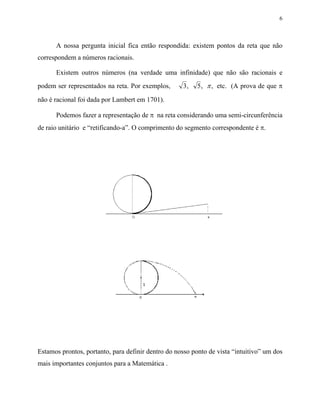 6



      A nossa pergunta inicial fica então respondida: existem pontos da reta que não
correspondem a números racionais.

      Existem outros números (na verdade uma infinidade) que não são racionais e
podem ser representados na reta. Por exemplos,      3,    5 , π , etc. (A prova de que π

não é racional foi dada por Lambert em 1701).

      Podemos fazer a representação de π na reta considerando uma semi-circunferência
de raio unitário e “retificando-a”. O comprimento do segmento correspondente é π.




Estamos prontos, portanto, para definir dentro do nosso ponto de vista “intuitivo” um dos
mais importantes conjuntos para a Matemática .
 