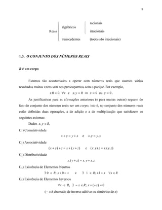 9




                                                        
                                                         
                                                              racionais
                                                         
                              algébricos                
                                                        
                       Reais                            
                                                         
                                                              irracionais
                             
                              transcedentes
                                                             (todos são irracionais)



1.3. O CONJUNTO DOS NÚMEROS REAIS


R é um corpo


      Estamos tão acostumados a operar com números reais que usamos vários
resultados muitas vezes sem nos preocuparmos com o porquê. Por exemplo,
                        x.0 = 0, ∀x e x. y = 0 ⇒ x = 0 ou y = 0 .
      As justificativas para as afirmações anteriores (e para muitas outras) seguem do
fato do conjunto dos números reais ser um corpo, isto é, no conjunto dos números reais
estão definidas duas operações, a de adição e a de multiplicação que satisfazem os
seguintes axiomas:
      Dados x , y ∈ R,
C1) Comutatividade
                                 x+ y= y+x           e       x. y = y. x
C2) Associatividade
                       ( x + y) + z = x + ( y + z)       e     ( x. y ). z = x.( y. z )
C3) Distributividade
                                       x.( y + z ) = x. y + x. z
C4) Existência de Elementos Neutros
                  ∃ 0 ∈ R; x + 0 = x          e      ∃ 1 ∈ R; x.1 = x ∀x ∈ R
C5) Existência de Elementos Inversos
                              ∀x ∈ R , ∃ − x ∈ R; x + ( − x ) = 0
                  ( − x é chamado de inverso aditivo ou simétrico de x)
 