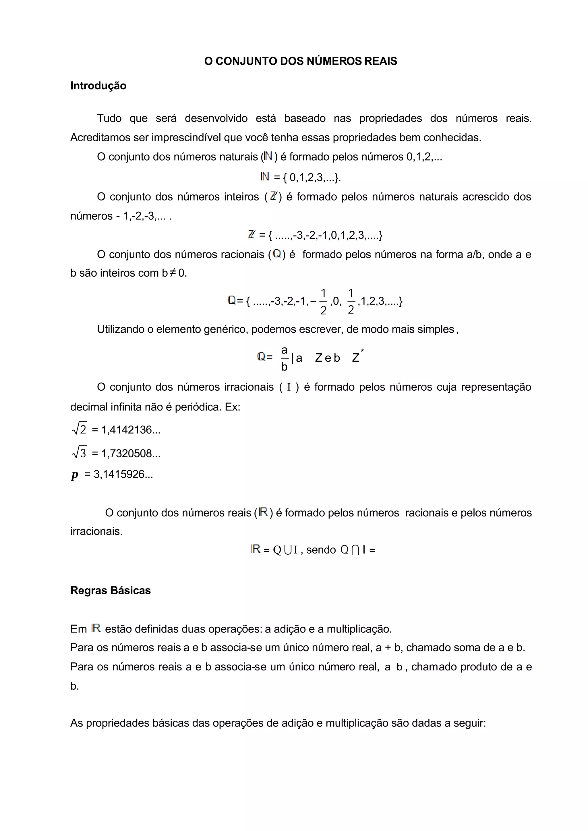 O CONJUNTO DOS NÚMEROS REAIS

Introdução

        Tudo que será desenvolvido está baseado nas propriedades dos números reais.
Acreditamos ser imprescindível que você tenha essas propriedades bem conhecidas.
        O conjunto dos números naturais ( ) é formado pelos números 0,1,2,...
                                             = { 0,1,2,3,...}.
        O conjunto dos números inteiros ( ) é formado pelos números naturais acrescido dos
números - 1,-2,-3,... .
                                          = { .....,-3,-2,-1,0,1,2,3,....}
        O conjunto dos números racionais ( ) é formado pelos números na forma a/b, onde a e
b são inteiros com b ≠ 0.
                                                            1    1
                                    = { .....,-3,-2,-1, −     ,0, ,1,2,3,....}
                                                            2    2
        Utilizando o elemento genérico, podemos escrever, de modo mais simples ,
                                              a                     
                                           =  | a ∈ Z e b ∈ Z* 
                                              b                     
        O conjunto dos números irracionais ( I ) é formado pelos números cuja representação
decimal infinita não é periódica. Ex:

     2 = 1,4142136...

     3 = 1,7320508...
π = 3,1415926...


         O conjunto dos números reais (     ) é formado pelos números racionais e pelos números
irracionais.
                                           = Q U I , sendo Q I I = ∅


Regras Básicas


Em       estão definidas duas operações: a adição e a multiplicação.
Para os números reais a e b associa-se um único número real, a + b, chamado soma de a e b.
Para os números reais a e b associa-se um único número real, a ⋅ b , chamado produto de a e
b.


As propriedades básicas das operações de adição e multiplicação são dadas a seguir:
 