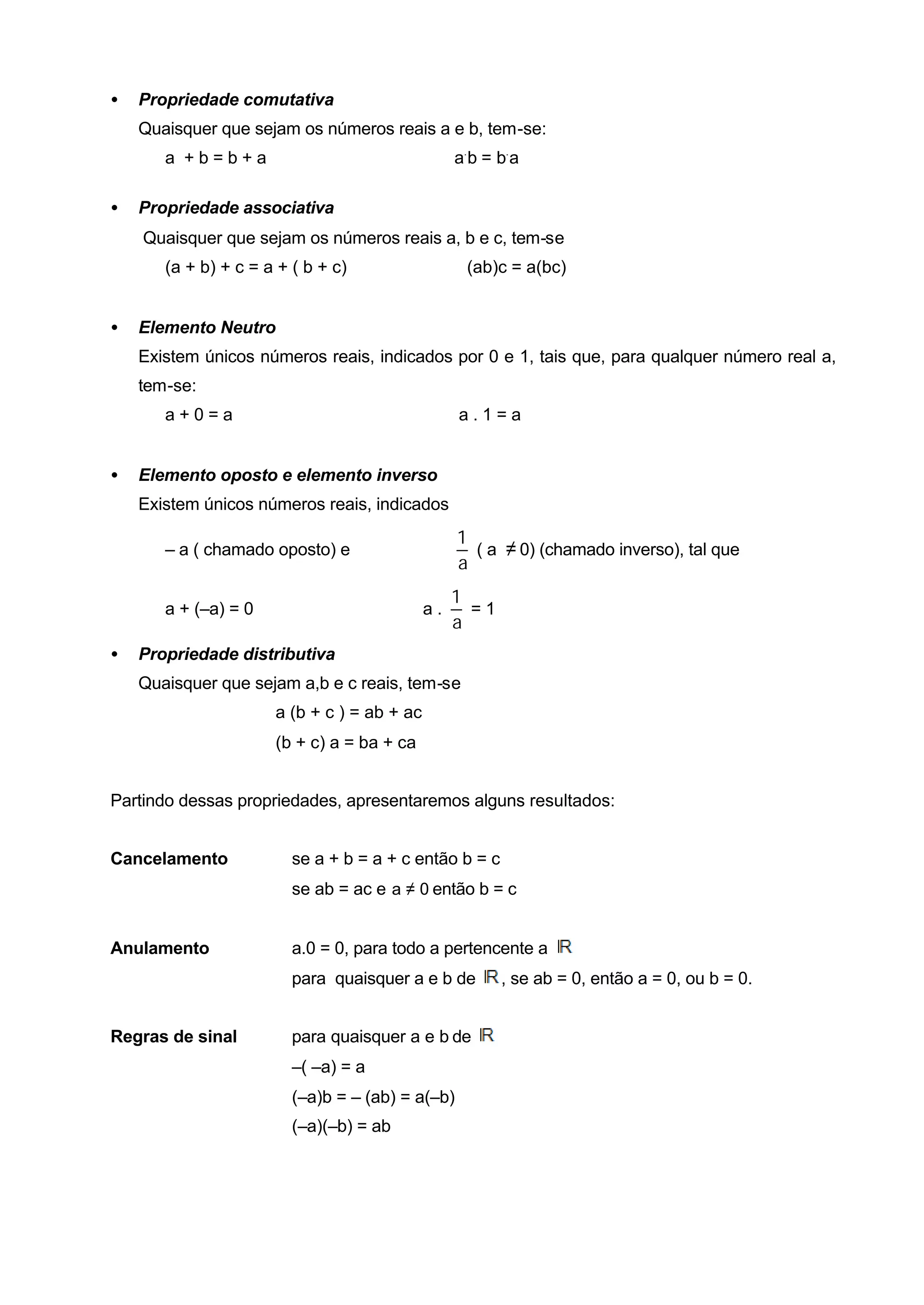 •   Propriedade comutativa
    Quaisquer que sejam os números reais a e b, tem-se:
       a +b=b+a                                   a. b = b. a

•   Propriedade associativa
    Quaisquer que sejam os números reais a, b e c, tem-se
       (a + b) + c = a + ( b + c)                   (ab)c = a(bc)


•   Elemento Neutro
    Existem únicos números reais, indicados por 0 e 1, tais que, para qualquer número real a,
    tem-se:
       a+0=a                                      a.1=a


•   Elemento oposto e elemento inverso
    Existem únicos números reais, indicados
                                                  1
       – a ( chamado oposto) e                      ( a ≠ 0) (chamado inverso), tal que
                                                  a
                                                  1
       a + (–a) = 0                          a.     =1
                                                  a
•   Propriedade distributiva
    Quaisquer que sejam a,b e c reais, tem-se
                      a (b + c ) = ab + ac
                      (b + c) a = ba + ca


Partindo dessas propriedades, apresentaremos alguns resultados:


Cancelamento             se a + b = a + c então b = c
                         se ab = ac e a ≠ 0 então b = c


Anulamento               a.0 = 0, para todo a pertencente a
                         para quaisquer a e b de         , se ab = 0, então a = 0, ou b = 0.


Regras de sinal          para quaisquer a e b de
                         –( –a) = a
                         (–a)b = – (ab) = a(–b)
                         (–a)(–b) = ab
 