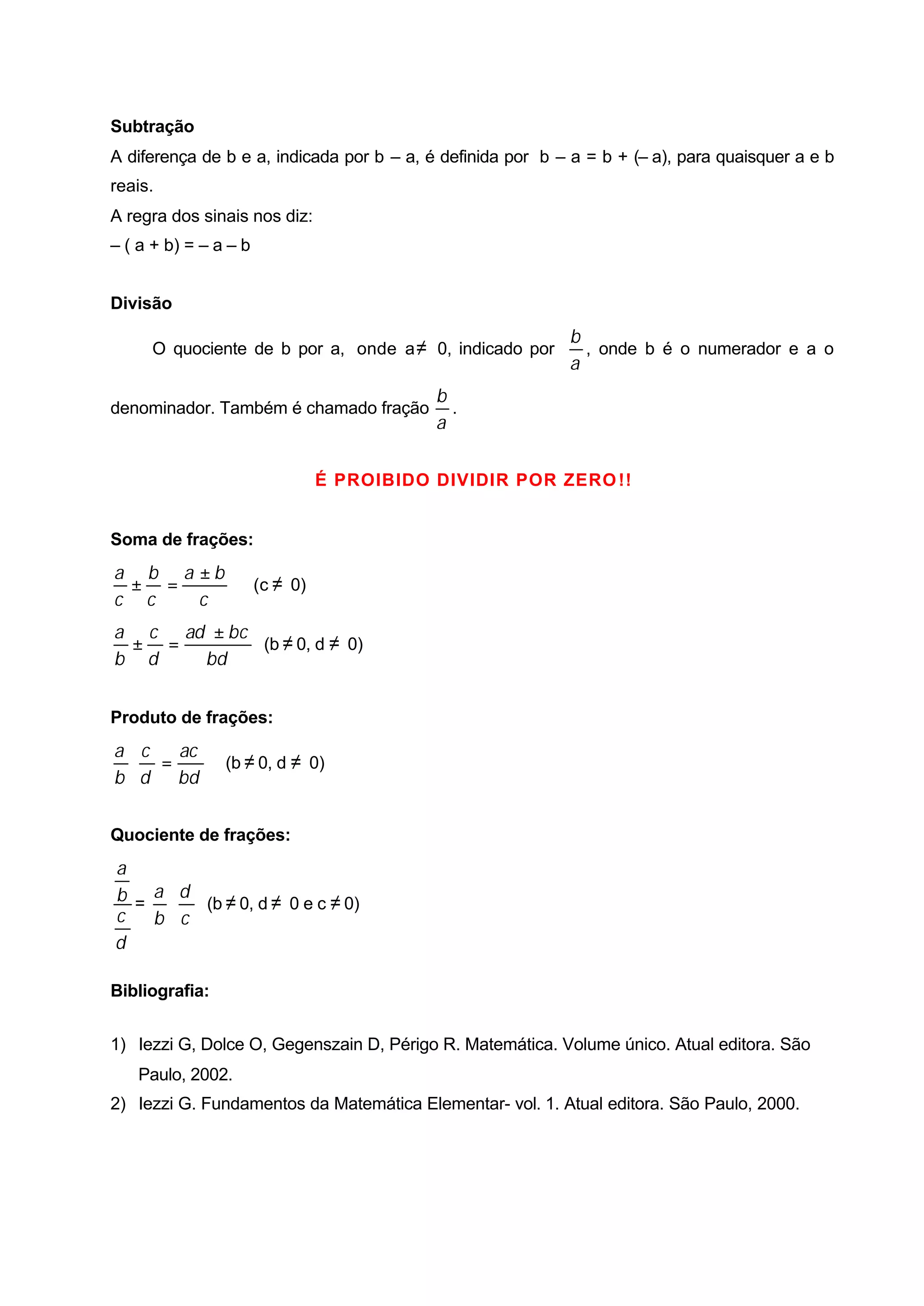 Subtração
A diferença de b e a, indicada por b – a, é definida por b – a = b + (– a), para quaisquer a e b
reais.
A regra dos sinais nos diz:
– ( a + b) = – a – b


Divisão
                                                            b
     O quociente de b por a, onde a ≠ 0, indicado por         , onde b é o numerador e a o
                                                            a
                                            b
denominador. Também é chamado fração          .
                                            a


                                 É PROIBIDO DIVIDIR POR ZERO !!


Soma de frações:
a b a ±b
 ± =                   (c ≠ 0)
c c   c
a c ad ± bc
 ± =        (b ≠ 0, d ≠ 0)
b d   bd


Produto de frações:
a c  ac
 ⋅ =            (b ≠ 0, d ≠ 0)
b d bd


Quociente de frações:
a
b = a ⋅ d (b ≠ 0, d ≠ 0 e c ≠ 0)
c   b c
d

Bibliografia:


1) Iezzi G, Dolce O, Gegenszain D, Périgo R. Matemática. Volume único. Atual editora. São
   Paulo, 2002.
2) Iezzi G. Fundamentos da Matemática Elementar- vol. 1. Atual editora. São Paulo, 2000.
 