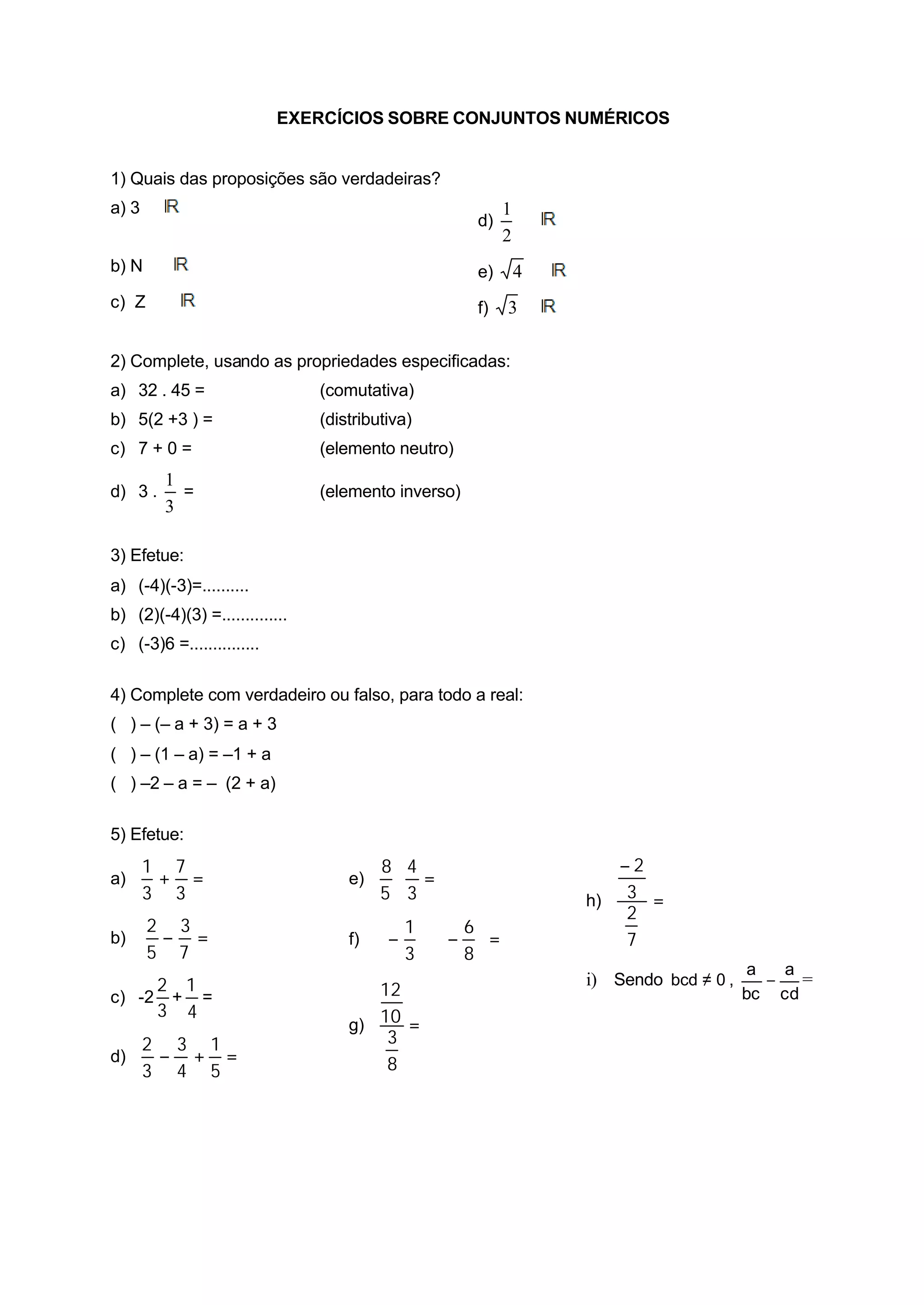 EXERCÍCIOS SOBRE CONJUNTOS NUMÉRICOS


1) Quais das proposições são verdadeiras?
a) 3 ∈                                                    1
                                                     d)     ∈
                                                          2
b) N ⊂                                               e)   4 ∈
c) Z ⊂                                               f)   3∈

2) Complete, usando as propriedades especificadas:
a) 32 . 45 =                    (comutativa)
b) 5(2 +3 ) =                   (distributiva)
c) 7 + 0 =                      (elemento neutro)
         1
d) 3 .     =                    (elemento inverso)
         3

3) Efetue:
a) (-4)(-3)=..........
b) (2)(-4)(3) =..............
c) (-3)6 =...............

4) Complete com verdadeiro ou falso, para todo a real:
( ) – (– a + 3) = a + 3
( ) – (1 – a) = –1 + a
( ) –2 – a = – (2 + a)

5) Efetue:
     1 7                                 8 4                       −2
a)    + =                           e)    ⋅ =
     3 3                                 5 3                    h) 3 =
                                                                    2
      2 3                                 1  6
b)     − =                          f)   −  ⋅ −  =              7
      5 7                                 3  8
                                                                                      a   a
     2 1                                                        i) Sendo bcd ≠ 0 ,      −   =
c) -2 + =                              12                                            bc cd
     3 4
                                    g) 10 =
     2 3 1                              3
d)    − + =                             8
     3 4 5
 