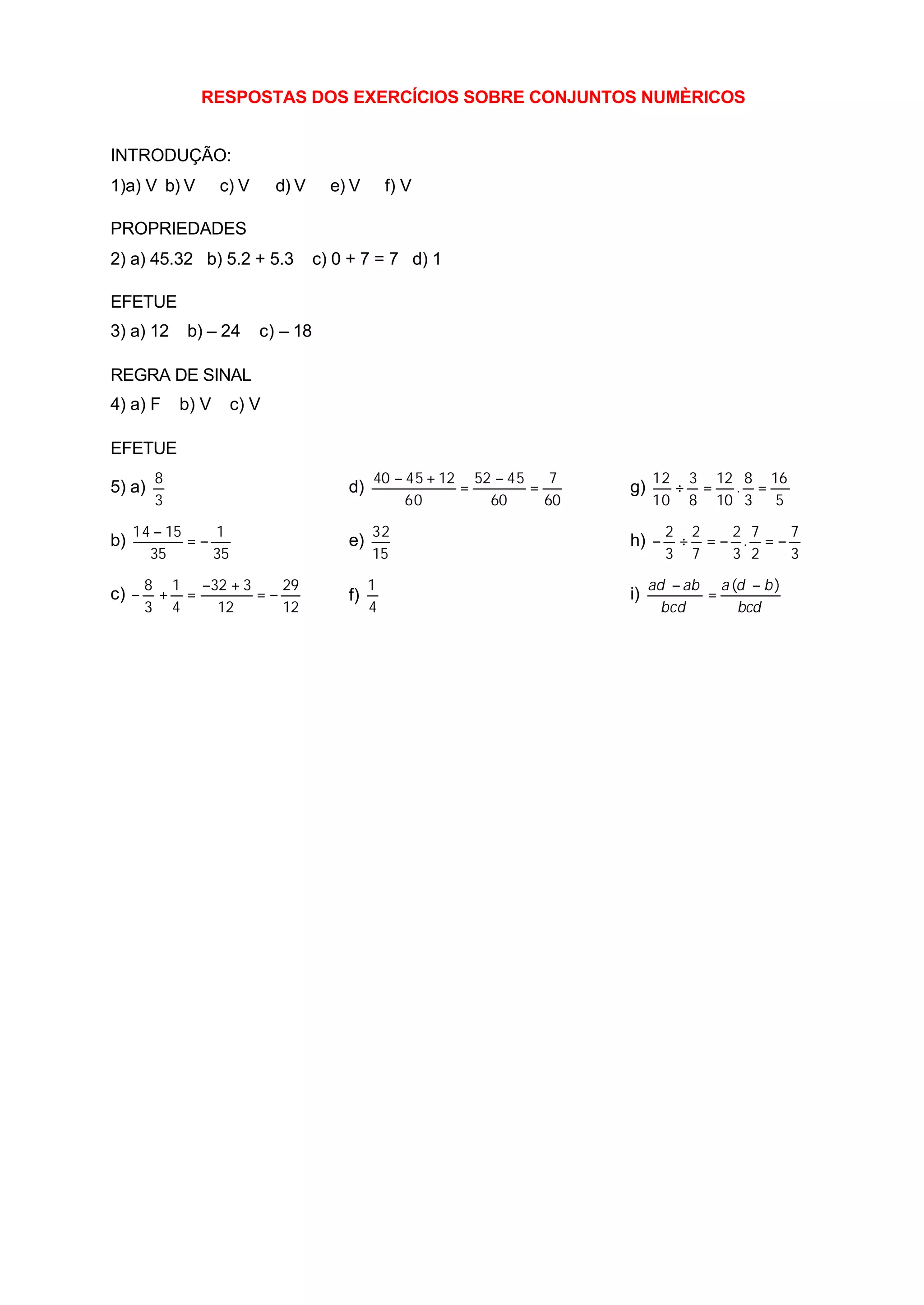 RESPOSTAS DOS EXERCÍCIOS SOBRE CONJUNTOS NUMÈRICOS


INTRODUÇÃO:
1)a) V b) V        c) V     d) V      e) V       f) V

PROPRIEDADES
2) a) 45.32 b) 5.2 + 5.3            c) 0 + 7 = 7 d) 1

EFETUE
3) a) 12    b) – 24       c) – 18

REGRA DE SINAL
4) a) F     b) V     c) V

EFETUE
        8                                    40 − 45 + 12 52 − 45    7        12 3 12 8 16
5) a)                                   d)               =        =      g)     ÷ =  . =
        3                                         60        60      60        10 8 10 3 5

     14 − 15    1                            32                                 2 2  2 7   7
b)           =−                         e)                               h) −    ÷ =− . =−
       35       35                           15                                 3 7  3 2   3

       8 1 −32 + 3    29                     1                                ad − ab a (d − b )
c) −    + =        =−                   f)                               i)          =
       3 4   12       12                     4                                  bcd      bcd
 