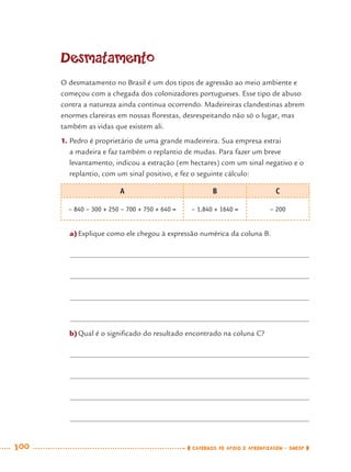 100 CADERNOS DE APOIO E APRENDIZAGEM · SMESP
Desmatamento
O desmatamento no Brasil é um dos tipos de agressão ao meio ambiente e
começou com a chegada dos colonizadores portugueses. Esse tipo de abuso
contra a natureza ainda continua ocorrendo. Madeireiras clandestinas abrem
enormes clareiras em nossas ﬂorestas, desrespeitando não só o lugar, mas
também as vidas que existem ali.
1. Pedro é proprietário de uma grande madeireira. Sua empresa extrai
a madeira e faz também o replantio de mudas. Para fazer um breve
levantamento, indicou a extração (em hectares) com um sinal negativo e o
replantio, com um sinal positivo, e fez o seguinte cálculo:
A B C
– 840 – 300 + 250 – 700 + 750 + 640 = – 1.840 + 1640 = – 200
a)Explique como ele chegou à expressão numérica da coluna B.
b)Qual é o signiﬁcado do resultado encontrado na coluna C?
MAT7ºANO.indd 100MAT7ºANO.indd 100 9/15/10 2:48 PM9/15/10 2:48 PM
 