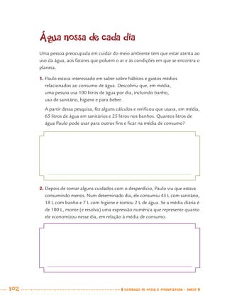 102 CADERNOS DE APOIO E APRENDIZAGEM · SMESP
Água nossa de cada dia
Uma pessoa preocupada em cuidar do meio ambiente tem que estar atenta ao
uso da água, aos fatores que poluem o ar e às condições em que se encontra o
planeta.
1. Paulo estava interessado em saber sobre hábitos e gastos médios
relacionados ao consumo de água. Descobriu que, em média,
uma pessoa usa 100 litros de água por dia, incluindo banho,
uso de sanitário, higiene e para beber.
A partir dessa pesquisa, fez alguns cálculos e veriﬁcou que usava, em média,
65 litros de água em sanitários e 25 litros nos banhos. Quantos litros de
água Paulo pode usar para outros ﬁns e ﬁcar na média de consumo?
2. Depois de tomar alguns cuidados com o desperdício, Paulo viu que estava
consumindo menos. Num determinado dia, ele consumiu 43 L com sanitário,
18 L com banho e 7 L com higiene e tomou 2 L de água. Se a média diária é
de 100 L, monte (e resolva) uma expressão numérica que represente quanto
ele economizou nesse dia, em relação à média de consumo.
MAT7ºANO.indd 102MAT7ºANO.indd 102 9/15/10 2:48 PM9/15/10 2:48 PM
 
