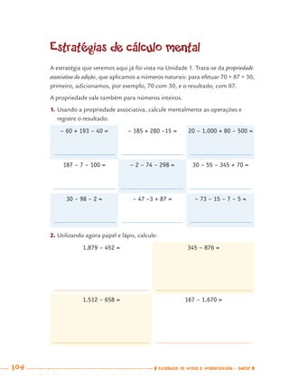 104 CADERNOS DE APOIO E APRENDIZAGEM · SMESP
Estratégias de cálculo mental
A estratégia que veremos aqui já foi vista na Unidade 1. Trata-se da propriedade
associativa da adição, que aplicamos a números naturais: para efetuar 70 + 87 + 30,
primeiro, adicionamos, por exemplo, 70 com 30, e o resultado, com 87.
A propriedade vale também para números inteiros.
1. Usando a propriedade associativa, calcule mentalmente as operações e
registre o resultado.
– 60 + 193 – 40 = – 185 + 280 –15 = 20 – 1.000 + 80 – 500 =
187 – 7 – 100 = – 2 – 74 – 298 = 30 – 55 – 345 + 70 =
30 – 98 – 2 = – 47 –3 + 87 = – 73 – 15 – 7 – 5 =
2. Utilizando agora papel e lápis, calcule:
1.879 – 452 = 345 – 876 =
1.512 – 658 = 167 – 1.670 =
MAT7ºANO.indd 104MAT7ºANO.indd 104 9/15/10 2:48 PM9/15/10 2:48 PM
 