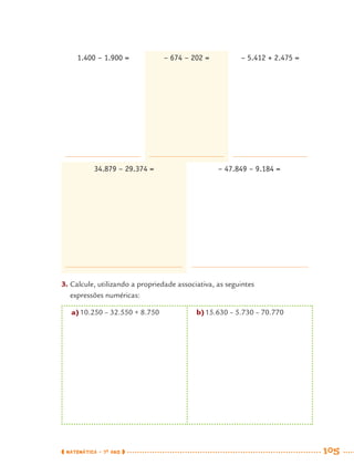 MATEMÁTICA · 7O
ANO 105
34.879 – 29.374 = – 47.849 – 9.184 =
1.400 – 1.900 = – 674 – 202 = – 5.412 + 2.475 =
3. Calcule, utilizando a propriedade associativa, as seguintes
expressões numéricas:
a)10.250 – 32.550 + 8.750 b)15.630 – 5.730 – 70.770
MAT7ºANO.indd 105MAT7ºANO.indd 105 9/15/10 2:48 PM9/15/10 2:48 PM
 