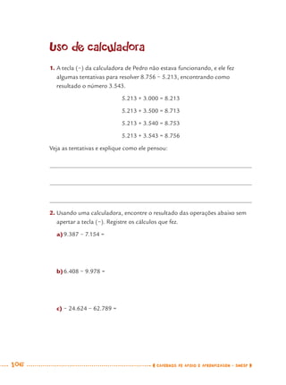 106 CADERNOS DE APOIO E APRENDIZAGEM · SMESP
Uso de calculadora
1. A tecla (−) da calculadora de Pedro não estava funcionando, e ele fez
algumas tentativas para resolver 8.756 − 5.213, encontrando como
resultado o número 3.543.
5.213 + 3.000 = 8.213
5.213 + 3.500 = 8.713
5.213 + 3.540 = 8.753
5.213 + 3.543 = 8.756
Veja as tentativas e explique como ele pensou:
2. Usando uma calculadora, encontre o resultado das operações abaixo sem
apertar a tecla (−). Registre os cálculos que fez.
a)9.387 − 7.154 =
b)6.408 − 9.978 =
c) − 24.624 − 62.789 =
MAT7ºANO.indd 106MAT7ºANO.indd 106 9/15/10 2:48 PM9/15/10 2:48 PM
 