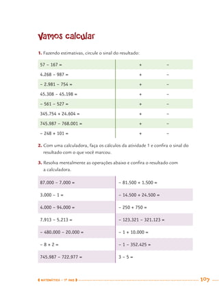 MATEMÁTICA · 7O
ANO 107
Vamos calcular
1. Fazendo estimativas, circule o sinal do resultado:
57 – 167 = + –
4.268 – 987 = + –
– 2.981 – 754 = + –
45.308 – 45.198 = + –
– 561 – 527 = + –
345.754 + 24.604 = + –
745.987 – 768.001 = + –
– 248 + 101 = + –
2. Com uma calculadora, faça os cálculos da atividade 1 e conﬁra o sinal do
resultado com o que você marcou.
3. Resolva mentalmente as operações abaixo e conﬁra o resultado com
a calculadora.
87.000 – 7.000 = – 81.500 + 1.500 =
3.000 – 1 = – 14.500 + 24.500 =
4.000 – 94.000 = – 250 + 750 =
7.913 – 5.213 = – 123.321 – 321.123 =
– 480.000 – 20.000 = – 1 + 10.000 =
– 8 + 2 = – 1 – 352.425 =
745.987 – 722.977 = 3 – 5 =
MAT7ºANO.indd 107MAT7ºANO.indd 107 9/15/10 2:48 PM9/15/10 2:48 PM
 