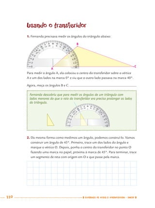 110 CADERNOS DE APOIO E APRENDIZAGEM · SMESP
Fernanda descobriu que para medir os ângulos de um triângulo com
lados menores do que o raio do transferidor era preciso prolongar os lados
do triângulo.
90
140
130
180
135
120
0
45
60
0
180
10
20
30
40
50
60
70
80
170160
150
140
130
120
110 100
170
160
150
110
100
40
40
10
20
30
70
80
60
120
Usando o transferidor
1. Fernanda precisava medir os ângulos do triângulo abaixo:
Para medir o ângulo A, ela colocou o centro do transferidor sobre o vértice
A e um dos lados na marca 0° e viu que o outro lado passava na marca 40°.
Agora, meça os ângulos B e C.
2. Da mesma forma como medimos um ângulo, podemos construí-lo. Vamos
construir um ângulo de 45°. Primeiro, trace um dos lados do ângulo e
marque o vértice O. Depois, ponha o centro do transferidor no ponto O
fazendo uma marca no papel, próxima à marca de 45°. Para terminar, trace
um segmento de reta com origem em O e que passe pela marca.
90
130
180
135
120
0
45
60
0
180
10
20
30
50
60
70
80
170160
150
140
130
120
110 100
170
160
150
110
100
40
40
10
20
30
70
80
140
40
B
A
C
MAT7ºANO.indd 110MAT7ºANO.indd 110 9/15/10 2:48 PM9/15/10 2:48 PM
 