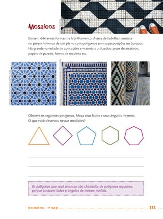 MATEMÁTICA · 7O
ANO 111
Mosaicos
Existem diferentes formas de ladrilhamento. A arte de ladrilhar consiste
no preenchimento de um plano com polígonos sem superposições ou buracos.
Há grande variedade de aplicações e materiais utilizados: pisos decorativos,
papéis de parede, forros de madeira etc.
Observe os seguintes polígonos. Meça seus lados e seus ângulos internos.
O que você observou nessas medições?
Os polígonos que você analisou são chamados de polígonos regulares,
porque possuem lados e ângulos de mesma medida.
GREGORSCHUSTER/ICONICA/GETTYIMAGES
ABRAHAMNOWITZ/NATIONALGEOGRAPHIC/GETTYIMAGES
ANDYKERRY/AXIOM/GETTYIMAGES
WALTERCRAVEIRO
MAT7ºANO.indd 111MAT7ºANO.indd 111 9/15/10 2:48 PM9/15/10 2:48 PM
 