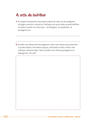 112 CADERNOS DE APOIO E APRENDIZAGEM · SMESP
A arte de ladrilhar
1. Em papel transparente, faça quatro cópias de cada um dos polígonos
da página anterior e recorte-os. Veriﬁque com quais deles se pode ladrilhar
um plano usando um único tipo – só triângulos, só quadrados, só
pentágonos etc.
2. Escolha uma dessas formas poligonais e faça mais cópias para preencher
o quadro abaixo, sem deixar espaços, colocando-as lado a lado e sem
sobrepor nenhuma delas. Não se podem usar formas pentagonais ou
heptagonais. Por quê?
MAT7ºANO.indd 112MAT7ºANO.indd 112 9/15/10 2:48 PM9/15/10 2:48 PM
 